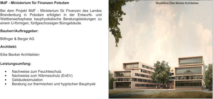MdF - Ministerium für Finanzen Potsdam Bei dem Projekt MdF - Ministerium für Finanzen des Landes Brandenburg in Potsdam erfolgten in der Entwurfs- und Wettberwerbsphase bauphysikalische Beratungsleistungen zu einem U-förmigen, fünfgeschossigen Bürogebäude.  Bauherr/Auftraggeber: Bilfinger & Berger AG Architekt: Eike Becker Architekten Leistungsumfang: •	Nachweise zum Feuchteschutz •	Nachweise zum Wärmeschutz (EnEV) •	Gebäudesimulation •	Beratung zur thermischen und hygrischen Bauphysik