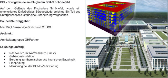 BBI - Bürogebäude am Flughafen BBAC Schönefeld Auf dem Gelände des Flughafens Schönefeld wurde ein unterkellertes fünfstöckiges Bürogebäude errichtet. Ein Teil des Untergeschosses ist für eine Büronutzung vorgesehen. Bauherr/Auftraggeber: Max Bögl Bauservice GmbH und Co. KG Architekt: Architektengruppe GHPartner Leistungsumfang: •	Nachweis zum Wärmeschutz (EnEV) •	Gebäudesimulation •	Beratung zur thermischen und hygrischen Bauphysik •	Planprüfung •	Mitwirkung bei der DGNB-Zertifizierung