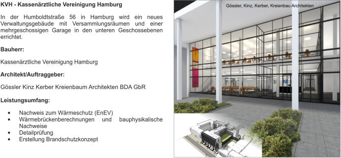 KVH - Kassenärztliche Vereinigung Hamburg In der Humboldtstraße 56 in Hamburg wird ein neues Verwaltungsgebäude mit Versammlungsräumen und einer mehrgeschossigen Garage in den unteren Geschossebenen errichtet.  Bauherr: Kassenärztliche Vereinigung Hamburg Architekt/Auftraggeber: Gössler Kinz Kerber Kreienbaum Architekten BDA GbR  Leistungsumfang: •	Nachweis zum Wärmeschutz (EnEV) •	Wärmebrückenberechnungen und bauphysikalische Nachweise •	Detailprüfung •	Erstellung Brandschutzkonzept